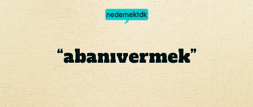 “abanıvermek”