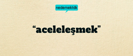 “aceleleşmek”