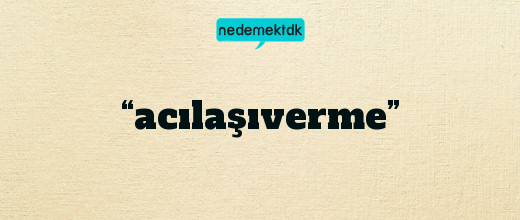 “acılaşıverme”