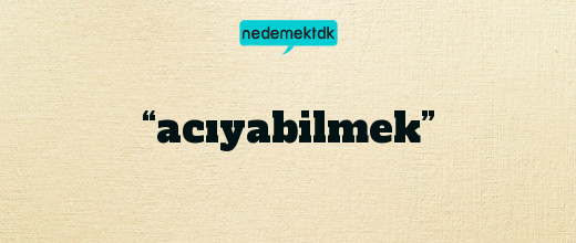 “acıyabilmek”