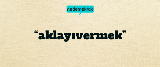 “aklayıvermek”