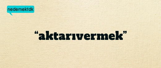 “aktarıvermek”