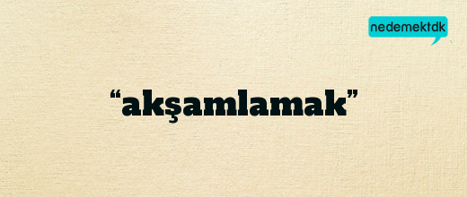 “akşamlamak”