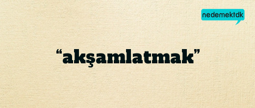 “akşamlatmak”