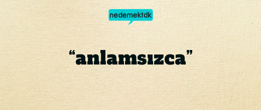 “anlamsızca”