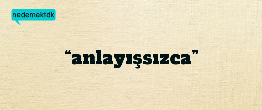 “anlayışsızca”