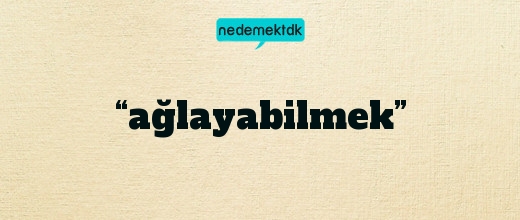 “ağlayabilmek”