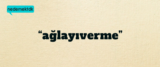 “ağlayıverme”