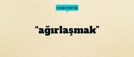 “ağırlaşmak”