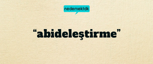 “abideleştirme”