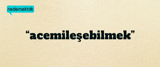 “acemileşebilmek”