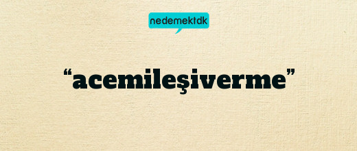 “acemileşiverme”