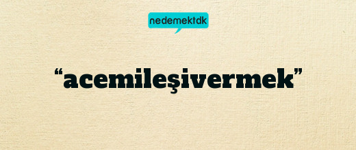 “acemileşivermek”