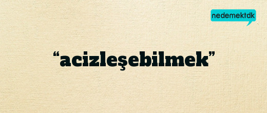 “acizleşebilmek”