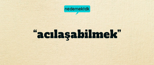 “acılaşabilmek”