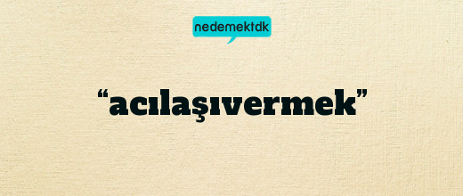 “acılaşıvermek”