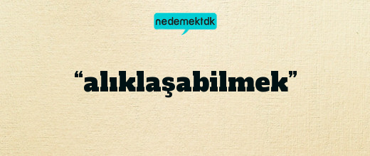 “alıklaşabilmek”