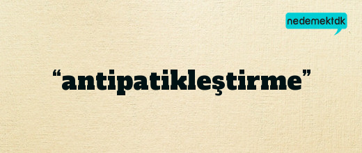 “antipatikleştirme”