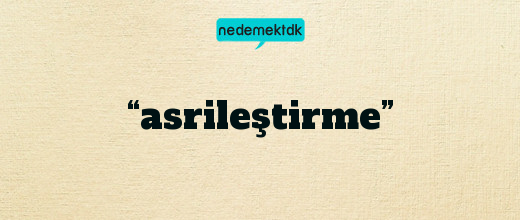 “asrileştirme”