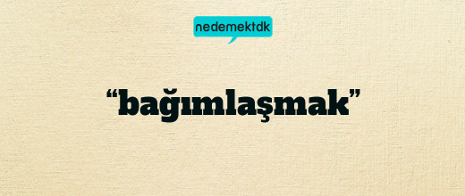 “bağımlaşmak”