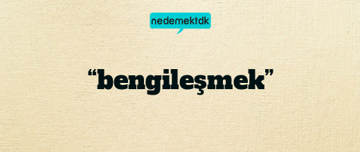 “bengileşmek”