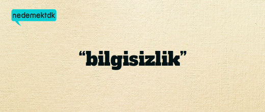 “bilgisizlik”