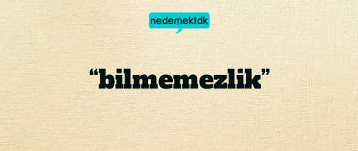 “bilmemezlik”