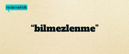 “bilmezlenme”