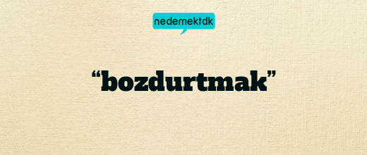 “bozdurtmak”