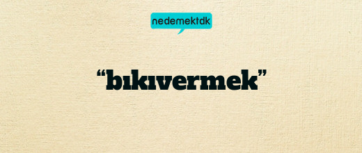 “bıkıvermek”