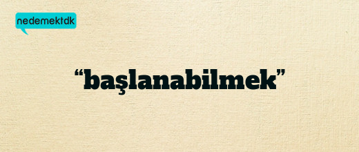 “başlanabilmek”