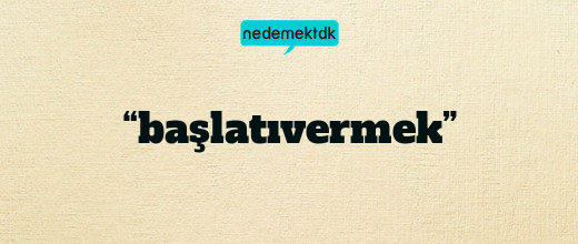 “başlatıvermek”