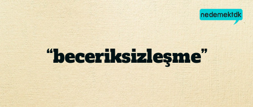 “beceriksizleşme”