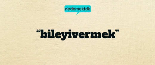 “bileyivermek”