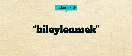 “bileylenmek”