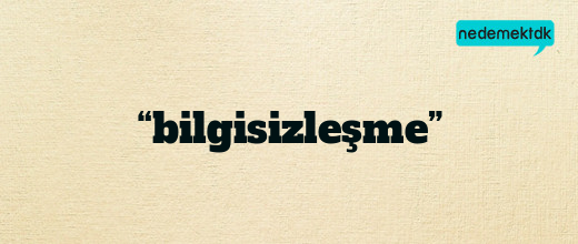 “bilgisizleşme”