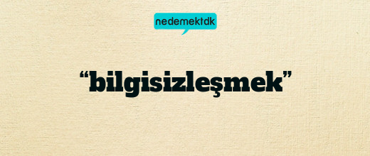 “bilgisizleşmek”