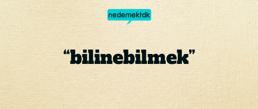 “bilinebilmek”