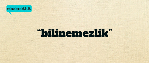 “bilinemezlik”