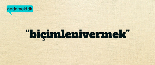 “biçimlenivermek”