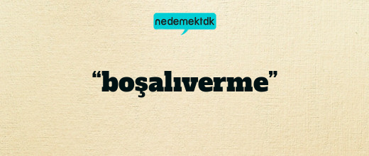 “boşalıverme”