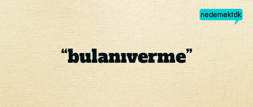 “bulanıverme”