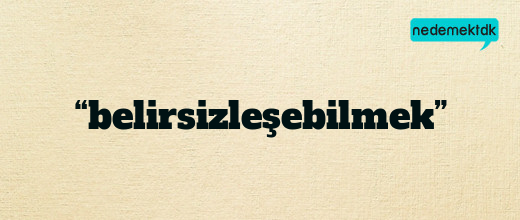 “belirsizleşebilmek”