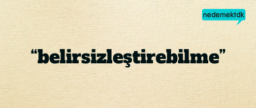 “belirsizleştirebilme”