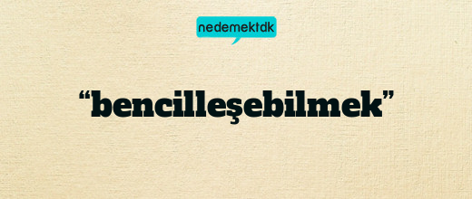 “bencilleşebilmek”