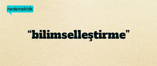 “bilimselleştirme”