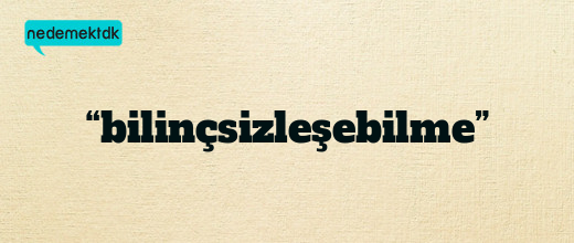 “bilinçsizleşebilme”