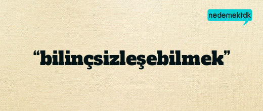 “bilinçsizleşebilmek”