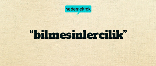 “bilmesinlercilik”