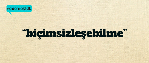 “biçimsizleşebilme”